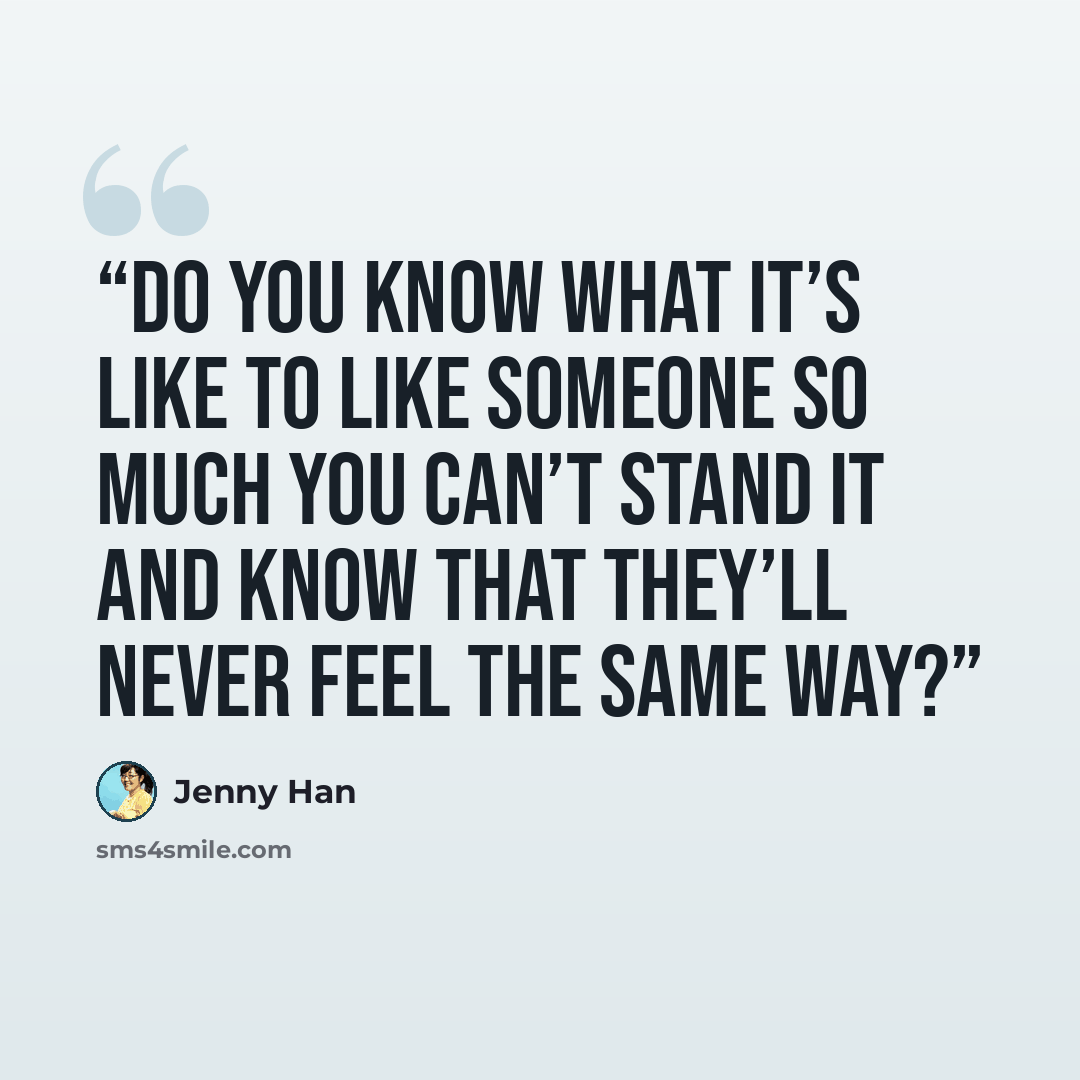 “Do you know what it’s like to like someone so much you can’t stand it and know that they’ll never feel the same way?” quote by Jenny Han