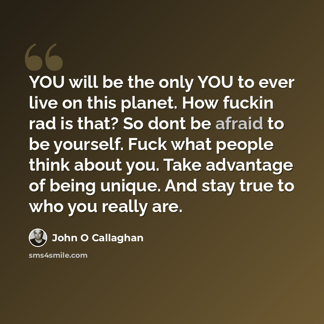 “YOU will be the only YOU to ever live on this planet. How fuckin rad is that? So dont be afraid to be yourself. Fuck what people think about you. Take advantage of being unique. And stay true to who you really are.” quote by John O Callaghan