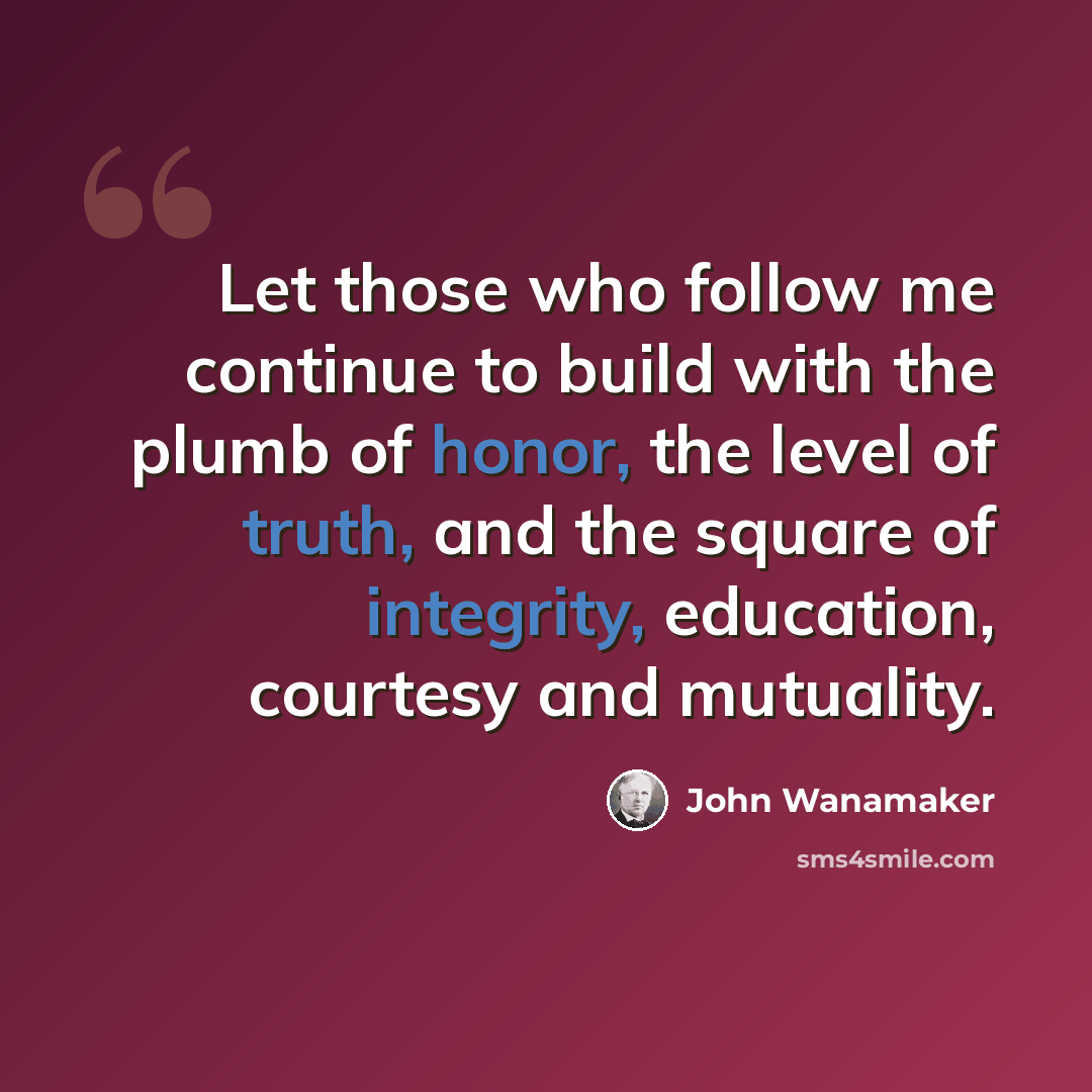“Let those who follow me continue to build with the plumb of honor, the level of truth, and the square of integrity, education, courtesy and mutuality.” quote by John Wanamaker
