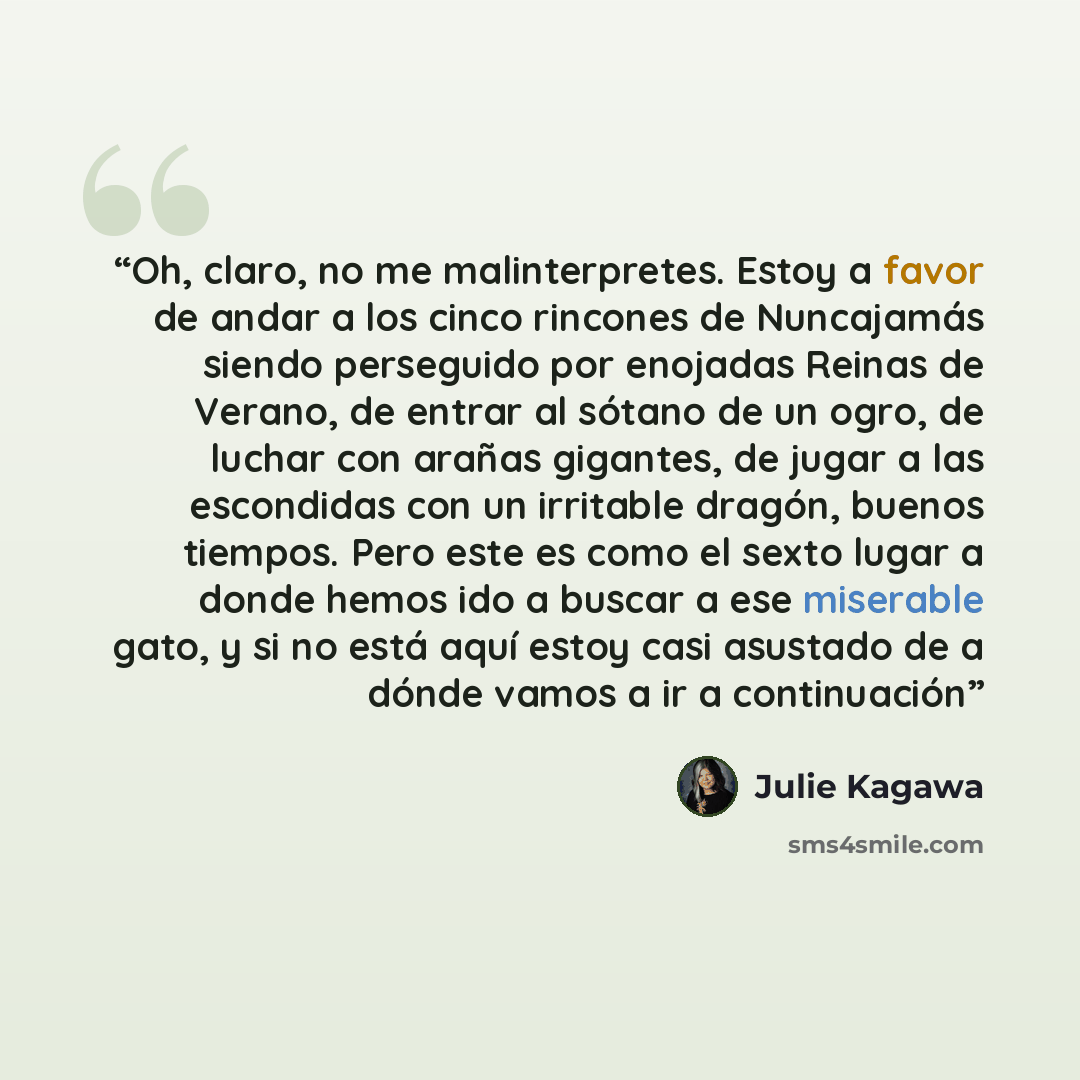 “Oh, claro, no me malinterpretes. Estoy a favor de andar a los cinco rincones de Nuncajamás siendo perseguido por enojadas Reinas de Verano, de entrar al sótano de un ogro, de luchar con arañas gigantes, de jugar a las escondidas con un irritable dragón, buenos tiempos. Pero este es como el sexto…” quote by Julie Kagawa