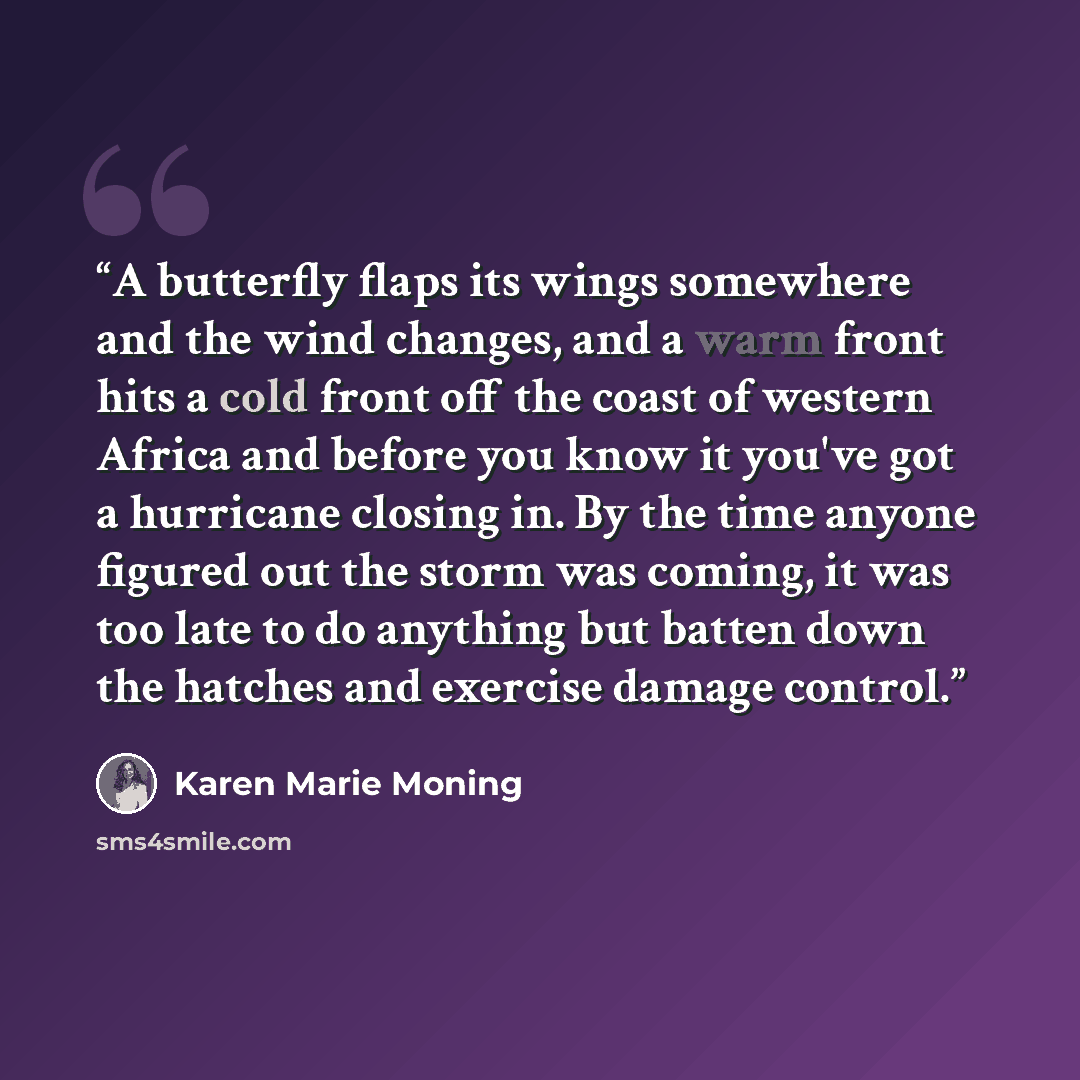 “A butterfly flaps its wings somewhere and the wind changes, and a warm front hits a cold front off the coast of western Africa and before you know it you've got a hurricane closing in. By the time anyone figured out the storm was coming, it was too late to do anything but batten down the hatches…” quote by Karen Marie Moning