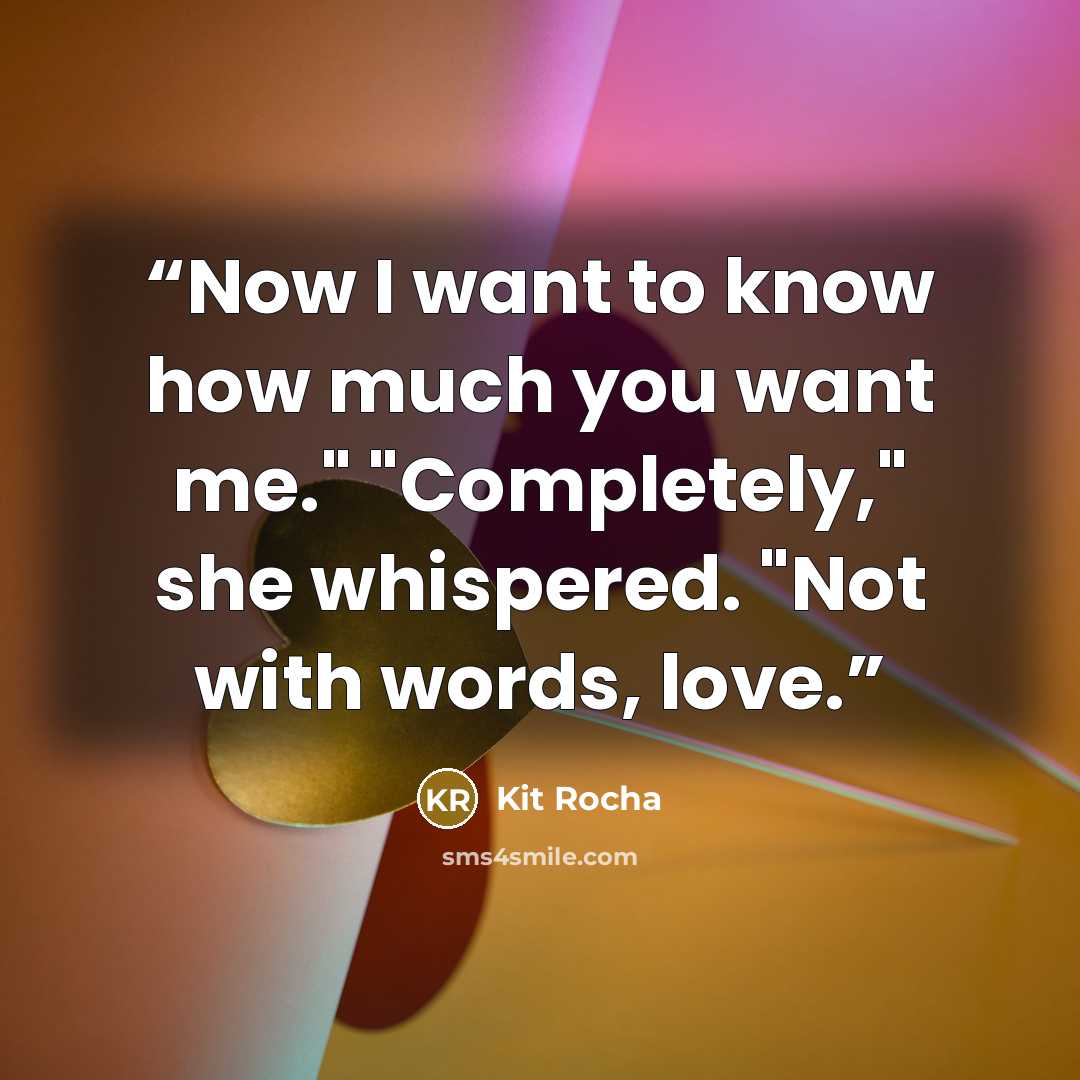 “Now I want to know how much you want me." "Completely," she whispered. "Not with words, love.” quote by Kit Rocha