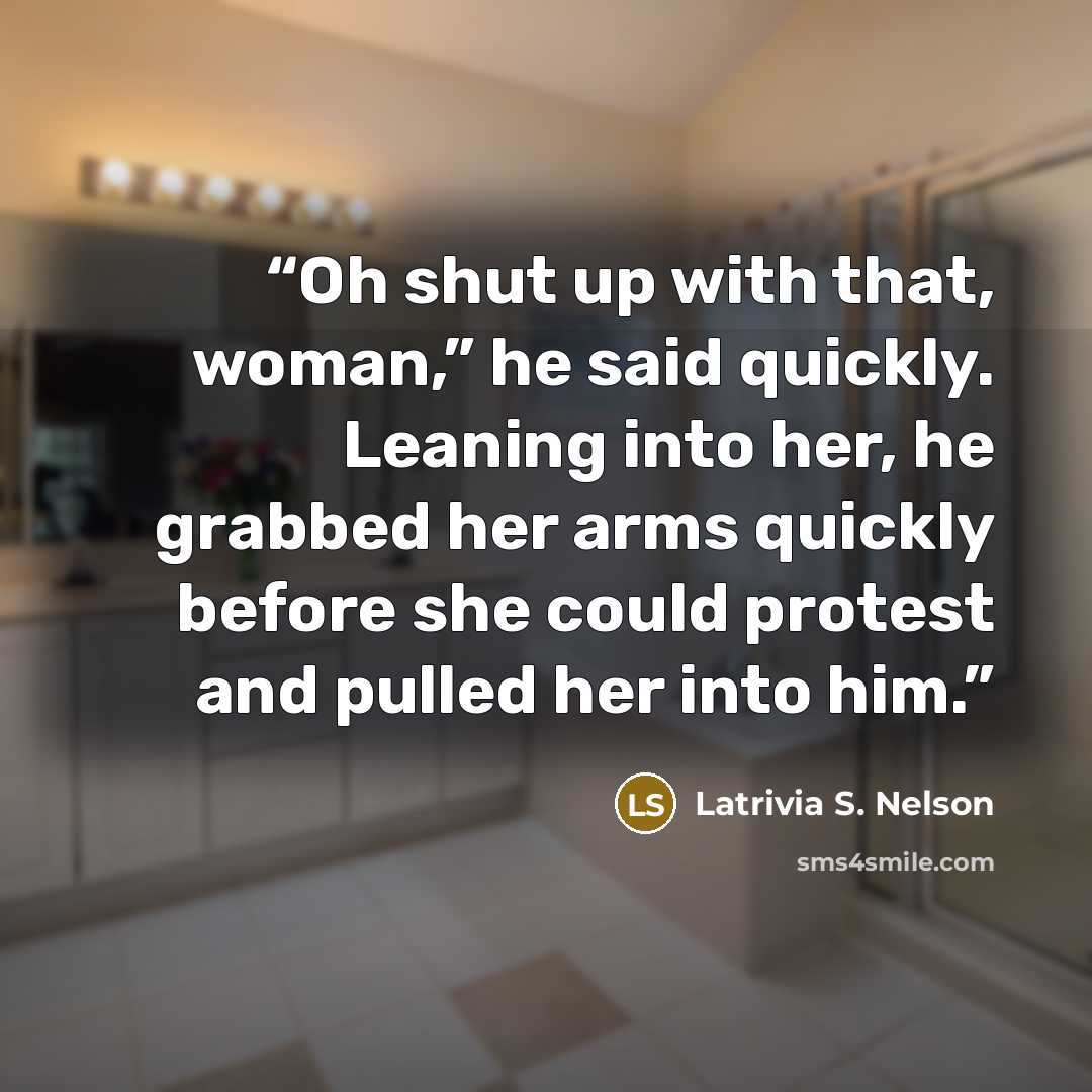 “Oh shut up with that, woman,” he said quickly. Leaning into her, he grabbed her arms quickly before she could protest and pulled her into him.” quote by Latrivia S. Nelson