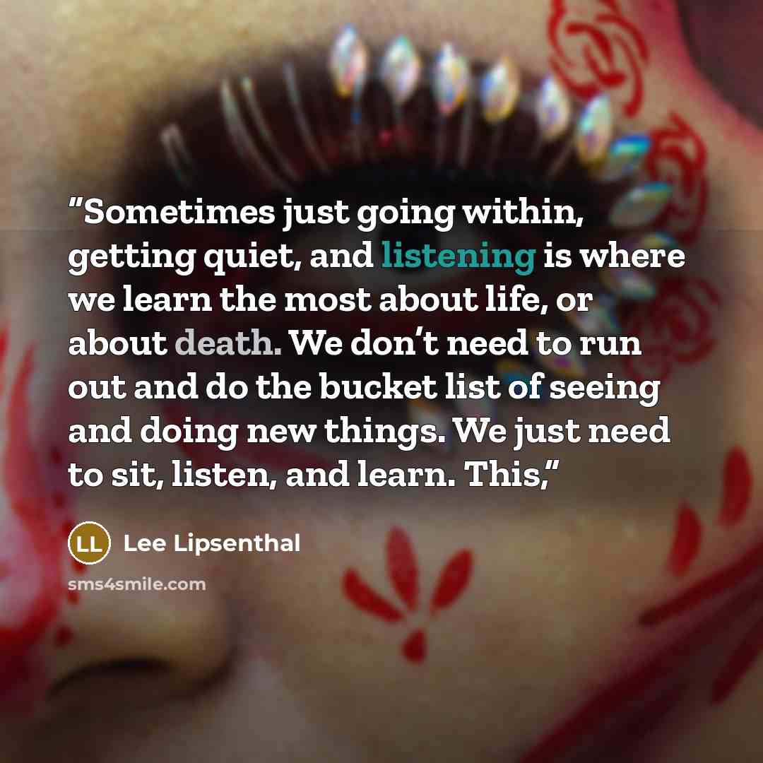 “Sometimes just going within, getting quiet, and listening is where we learn the most about life, or about death. We don’t need to run out and do the bucket list of seeing and doing new things. We just need to sit, listen, and learn. This,” quote by Lee Lipsenthal