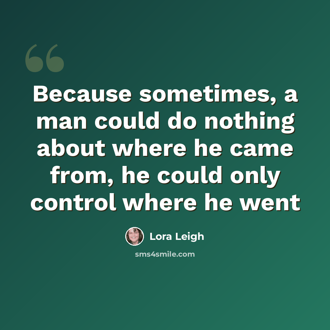“Because sometimes, a man could do nothing about where he came from, he could only control where he went” quote by Lora Leigh