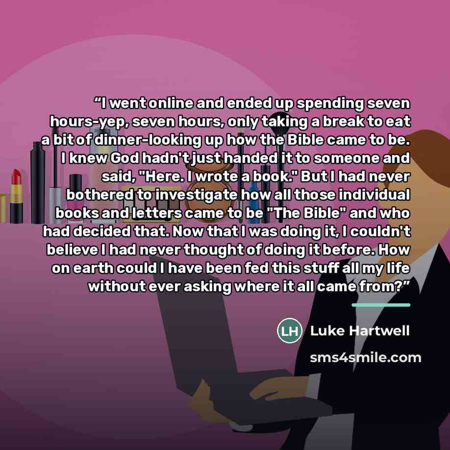 “I went online and ended up spending seven hours-yep, seven hours, only taking a break to eat a bit of dinner-looking up how the Bible came to be. I knew God hadn't just handed it to someone and said, "Here. I wrote a book." But I had never bothered to investigate how all those individual books and…” quote by Luke Hartwell