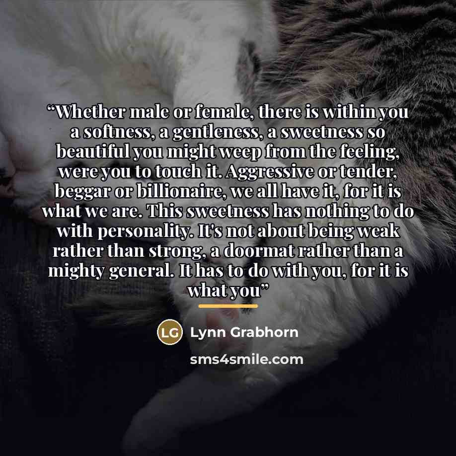 “Whether male or female, there is within you a softness, a gentleness, a sweetness so beautiful you might weep from the feeling, were you to touch it. Aggressive or tender, beggar or billionaire, we all have it, for it is what we are. This sweetness has nothing to do with personality. It's not…” quote by Lynn Grabhorn