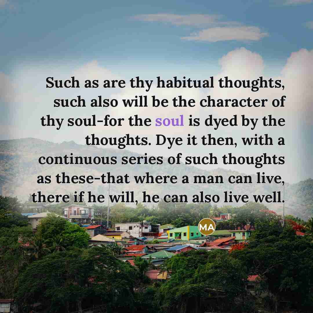 “Such as are thy habitual thoughts, such also will be the character of thy soul-for the soul is dyed by the thoughts. Dye it then, with a continuous series of such thoughts as these-that where a man can live, there if he will, he can also live well.” quote by Mark Antony