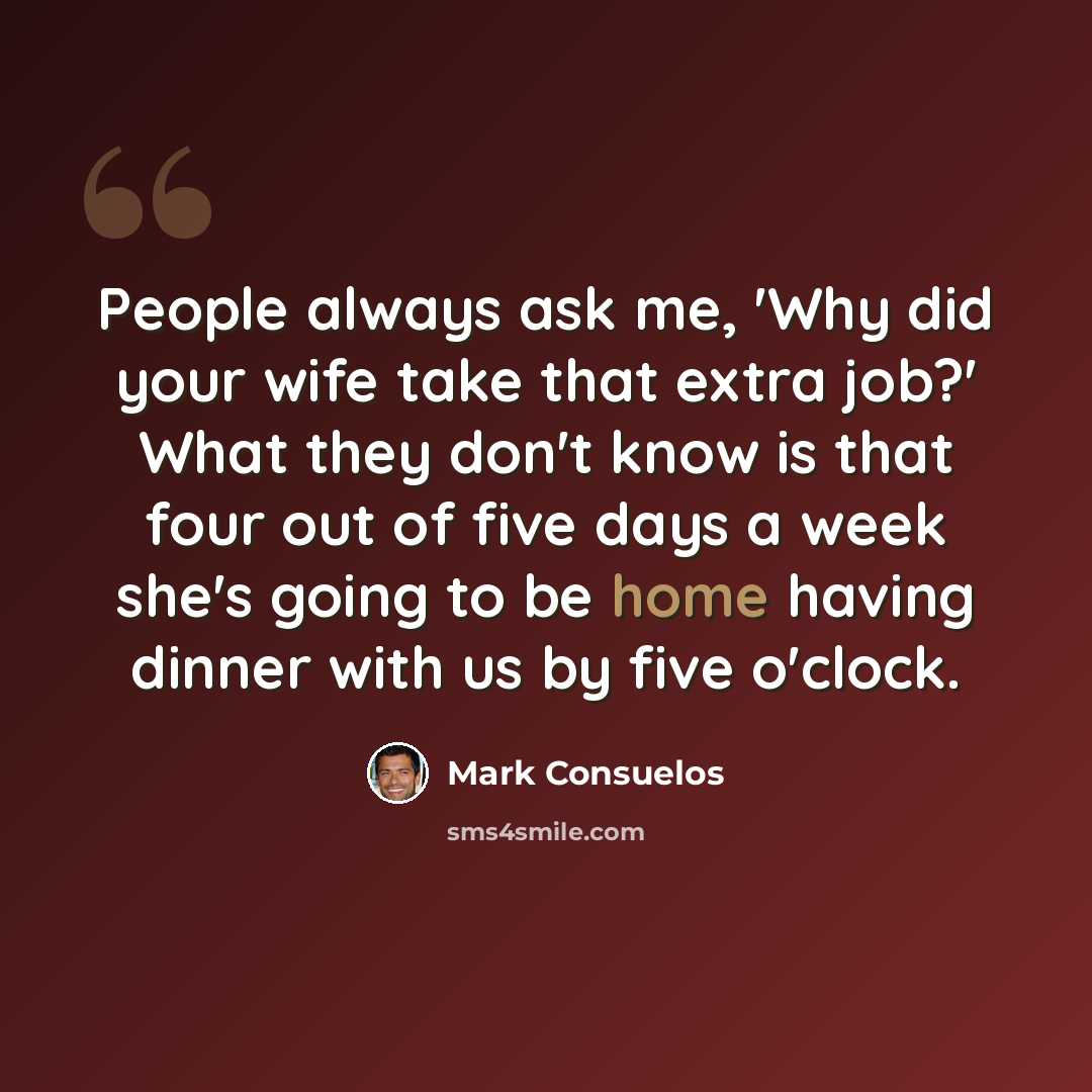 “People always ask me, 'Why did your wife take that extra job?' What they don't know is that four out of five days a week she's going to be home having dinner with us by five o'clock.” quote by Mark Consuelos