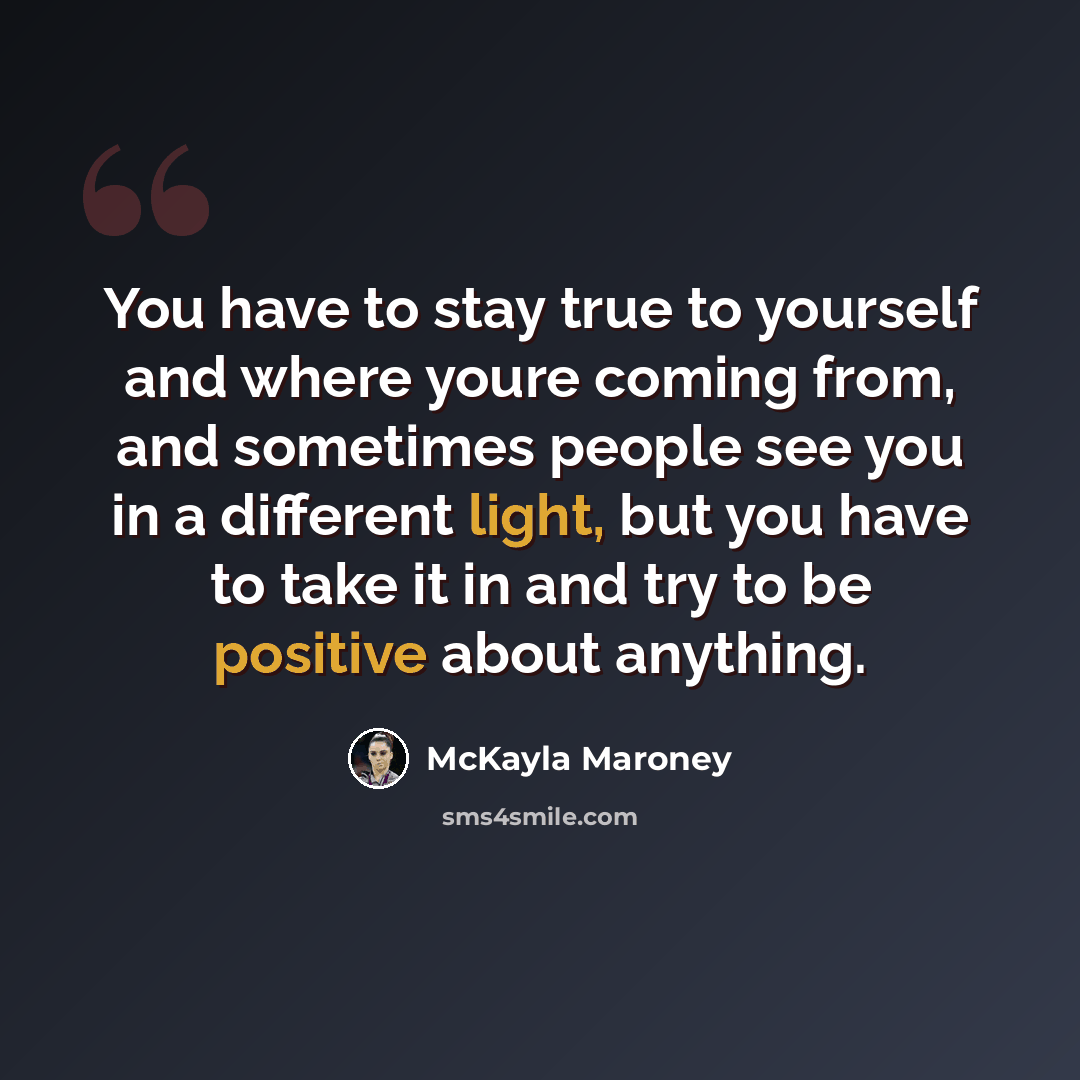 “You have to stay true to yourself and where youre coming from, and sometimes people see you in a different light, but you have to take it in and try to be positive about anything.” quote by McKayla Maroney