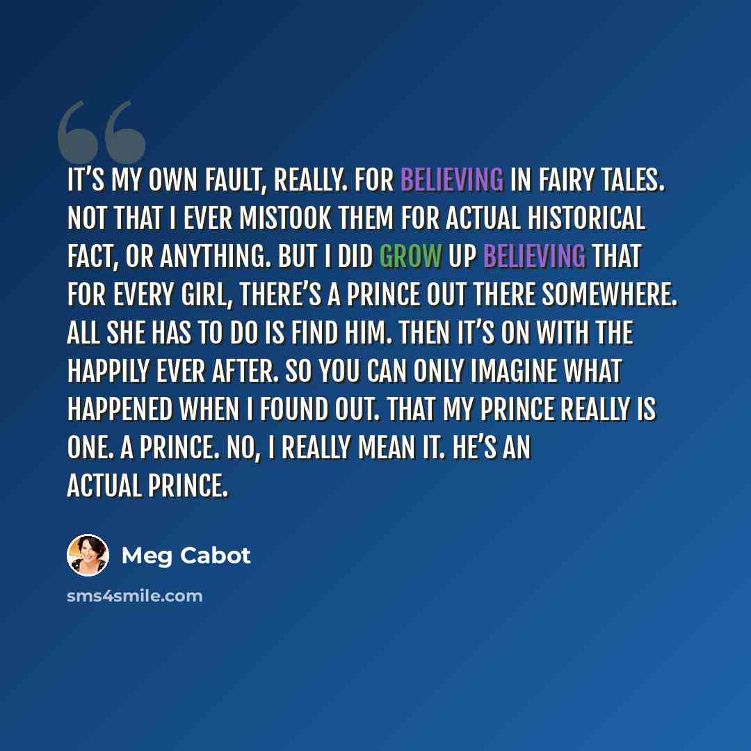 “It’s my own fault, really. For believing in fairy tales. Not that I ever mistook them for actual historical fact, or anything. But I did grow up believing that for every girl, there’s a prince out there somewhere. All she has to do is find him. Then it’s on with the happily ever after. So you can…” quote by Meg Cabot
