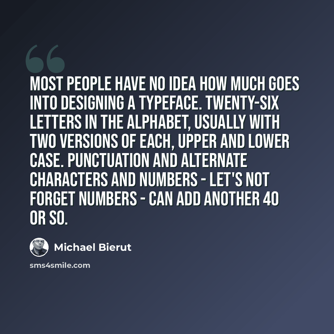 “Most people have no idea how much goes into designing a typeface. Twenty-six letters in the alphabet, usually with two versions of each, upper and lower case. Punctuation and alternate characters and numbers - let's not forget numbers - can add another 40 or so.” quote by Michael Bierut