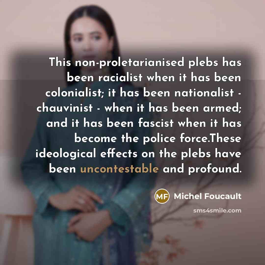 “This non-proletarianised plebs has been racialist when it has been colonialist; it has been nationalist - chauvinist - when it has been armed; and it has been fascist when it has become the police force.These ideological effects on the plebs have been uncontestable and profound.” quote by Michel Foucault