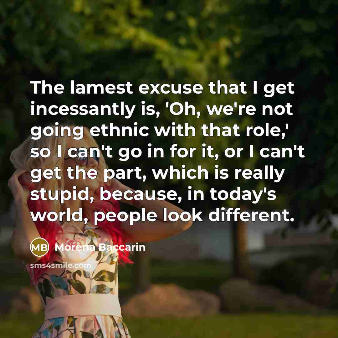 “The lamest excuse that I get incessantly is, 'Oh, we're not going ethnic with that role,' so I can't go in for it, or I can't get the part, which is really stupid, because, in today's world, people look different.” quote by Morena Baccarin