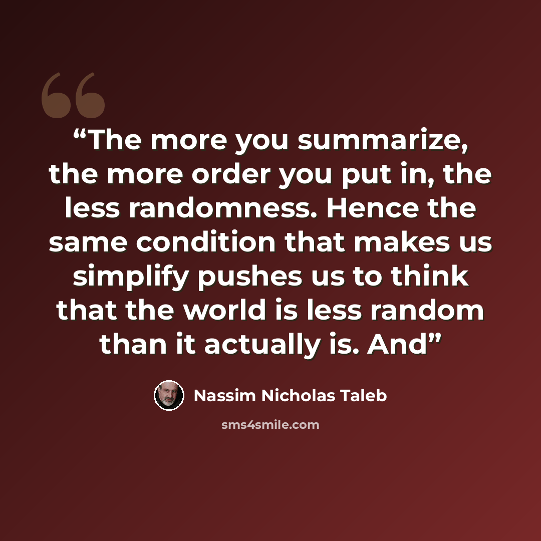 “The more you summarize, the more order you put in, the less randomness. Hence the same condition that makes us simplify pushes us to think that the world is less random than it actually is. And” quote by Nassim Nicholas Taleb