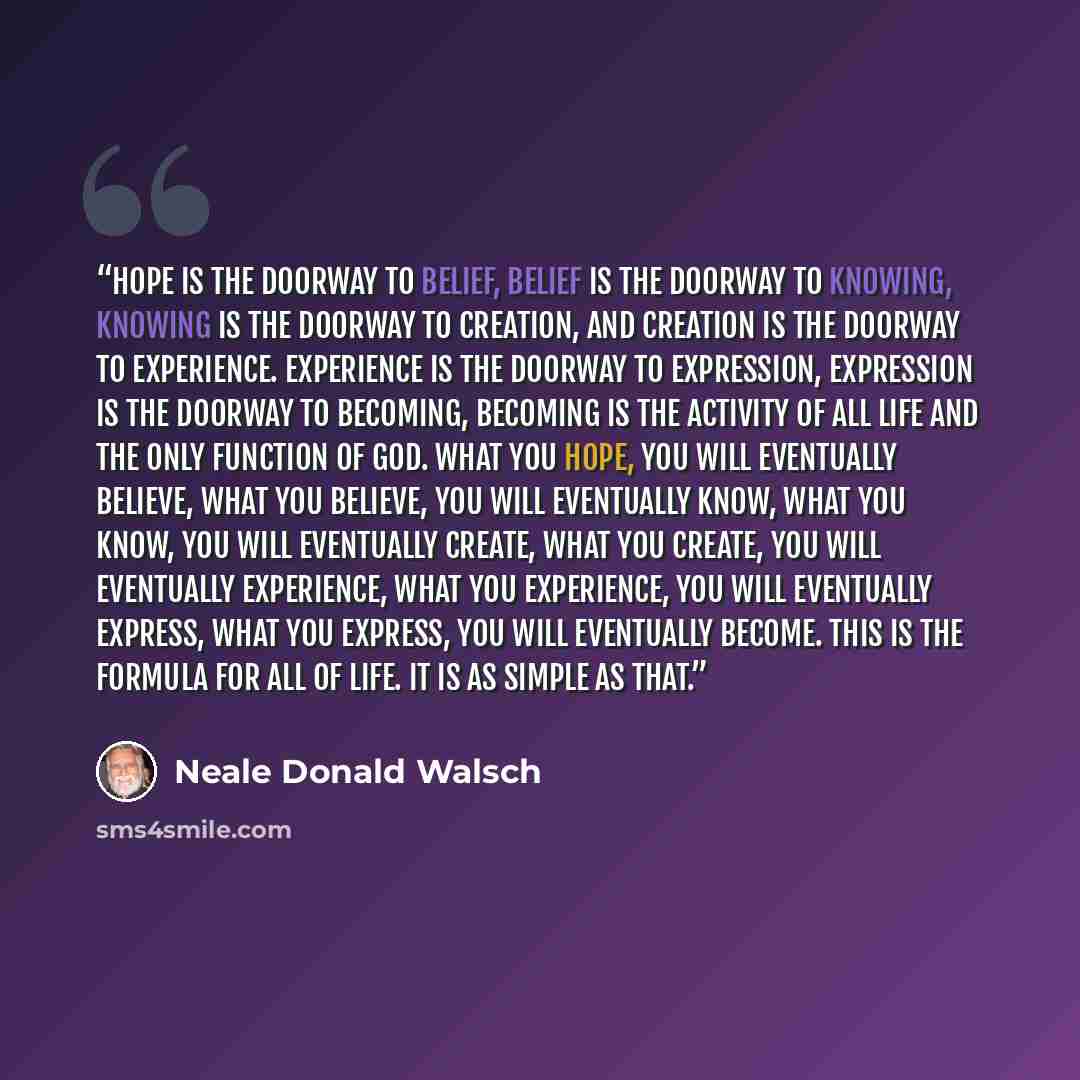“Hope is the doorway to belief, belief is the doorway to knowing, knowing is the doorway to creation, and creation is the doorway to experience. Experience is the doorway to expression, expression is the doorway to becoming, becoming is the activity of all Life and the only function of God. What…” quote by Neale Donald Walsch