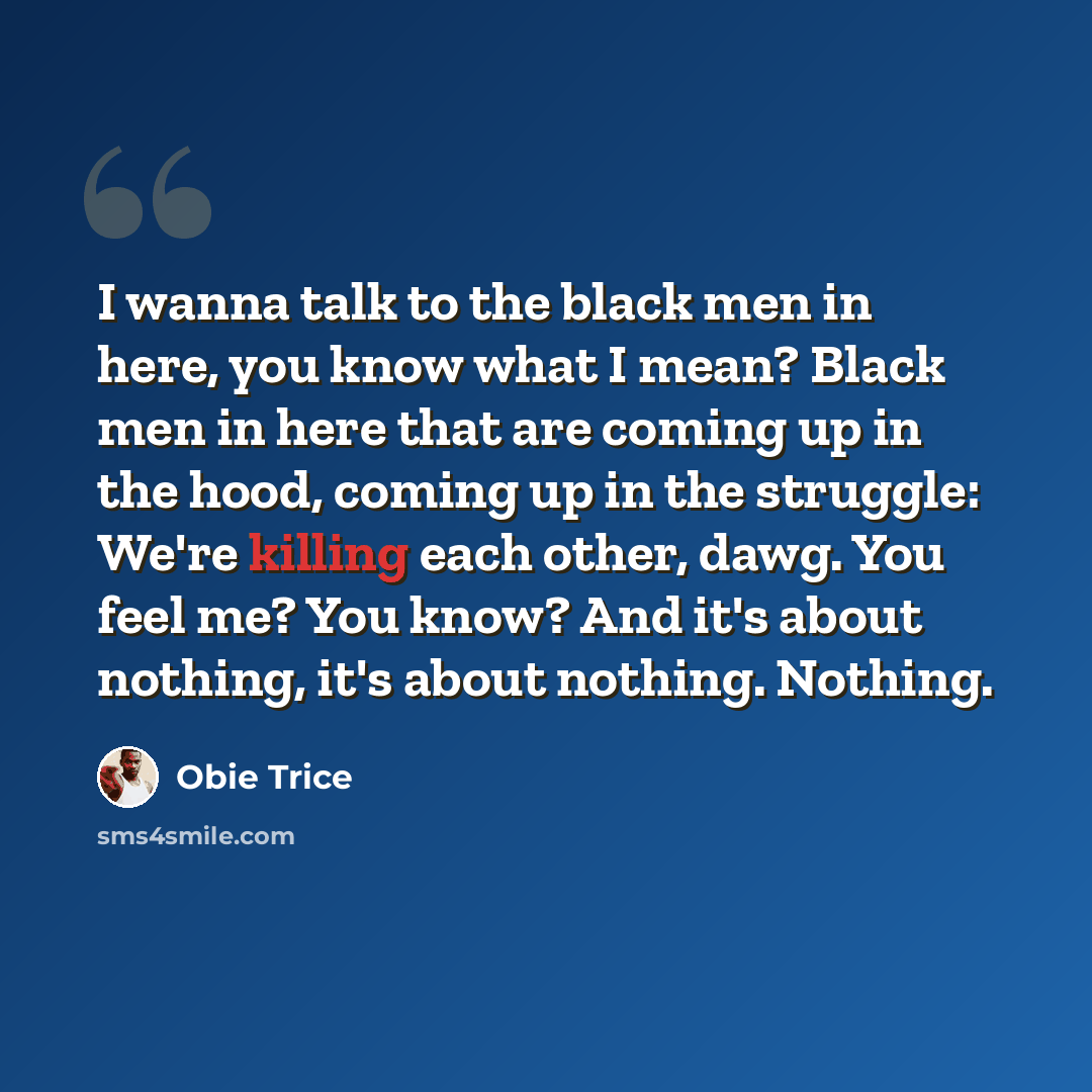 “I wanna talk to the black men in here, you know what I mean? Black men in here that are coming up in the hood, coming up in the struggle: We're killing each other, dawg. You feel me? You know? And it's about nothing, it's about nothing. Nothing.” quote by Obie Trice
