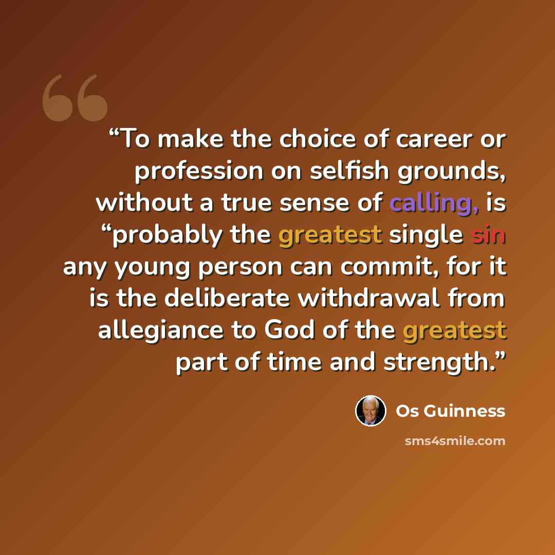 “To make the choice of career or profession on selfish grounds, without a true sense of calling, is “probably the greatest single sin any young person can commit, for it is the deliberate withdrawal from allegiance to God of the greatest part of time and strength.” quote by Os Guinness