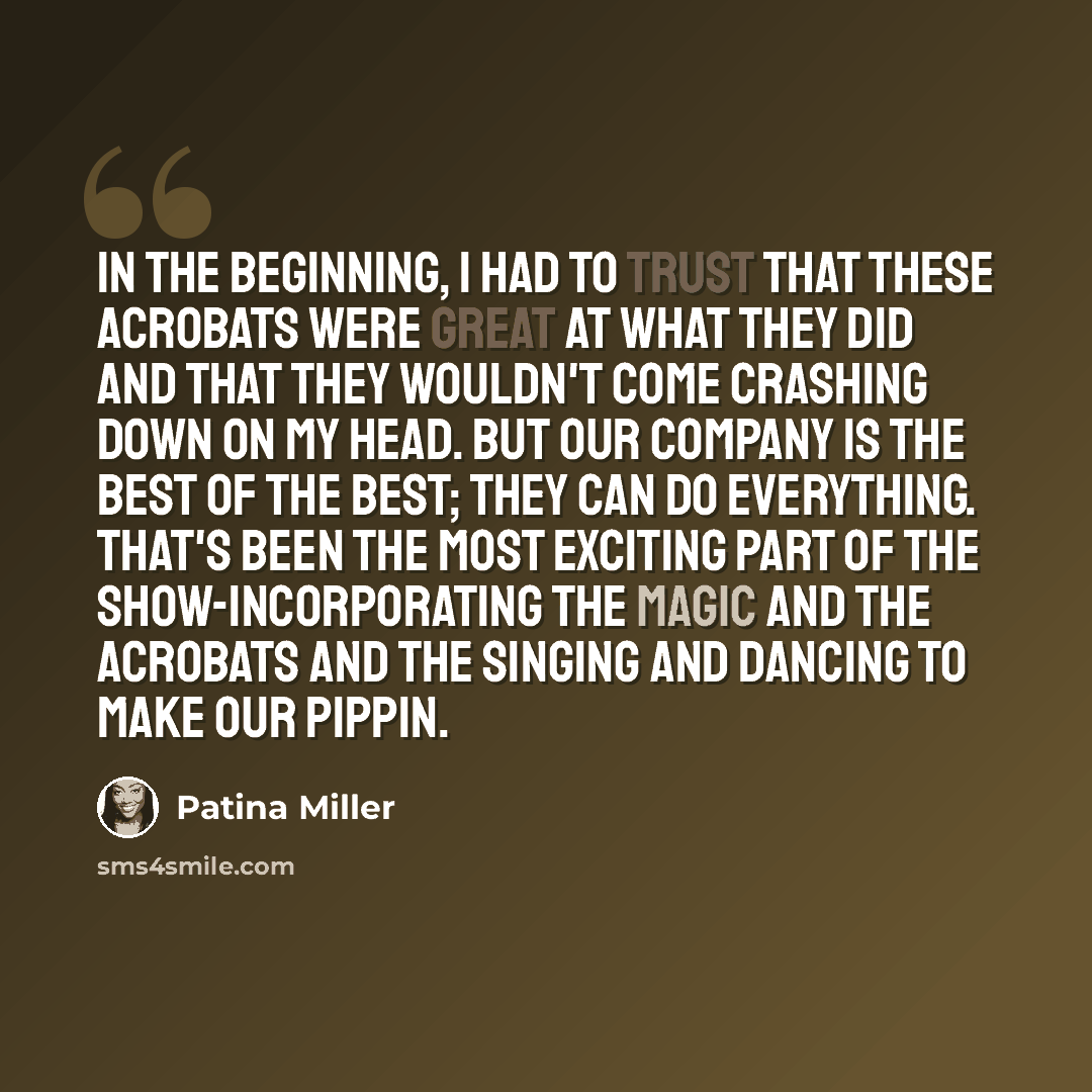“In the beginning, I had to trust that these acrobats were great at what they did and that they wouldn't come crashing down on my head. But our company is the best of the best; they can do everything. That's been the most exciting part of the show-incorporating the magic and the acrobats and the…” quote by Patina Miller