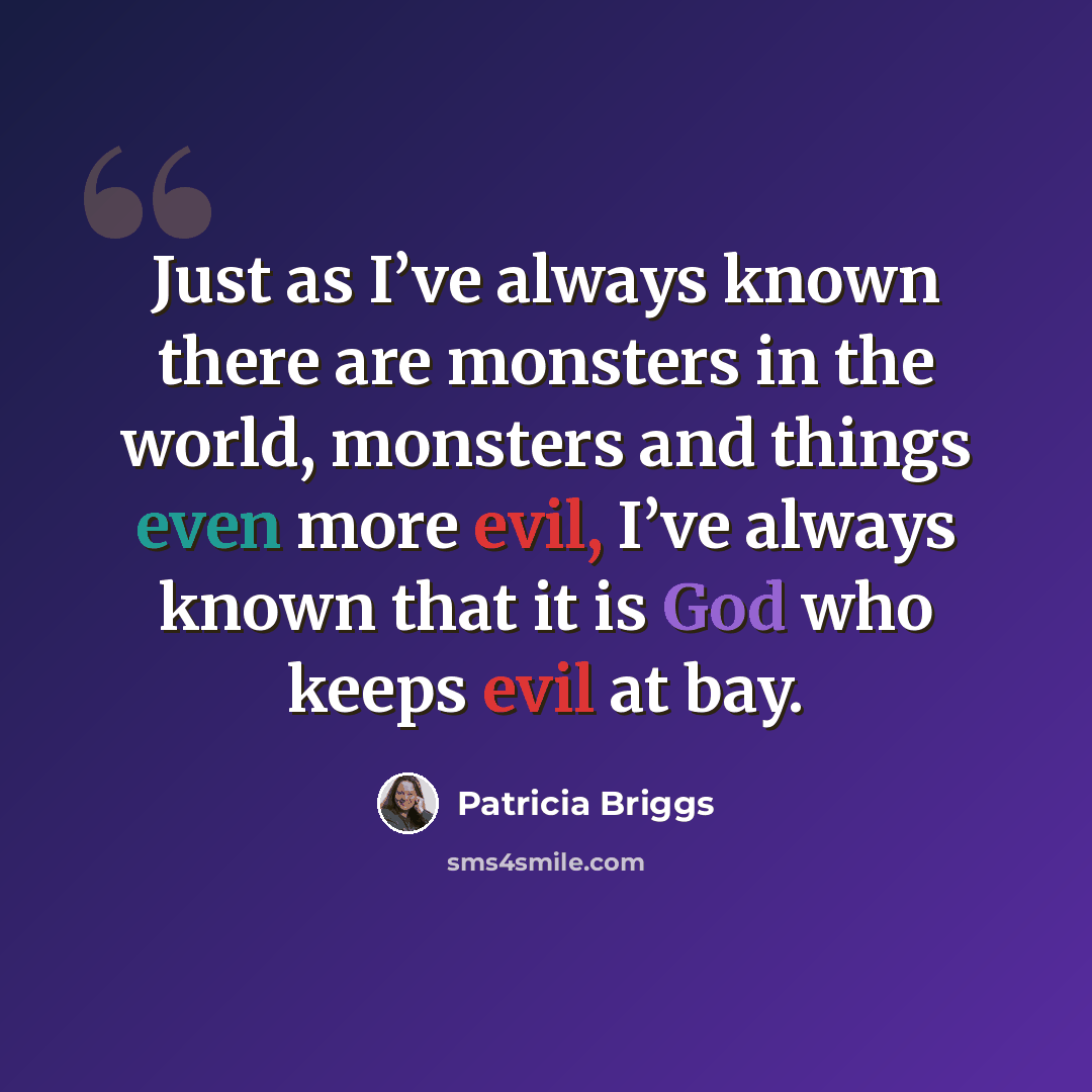 “Just as I’ve always known there are monsters in the world, monsters and things even more evil, I’ve always known that it is God who keeps evil at bay.” quote by Patricia Briggs
