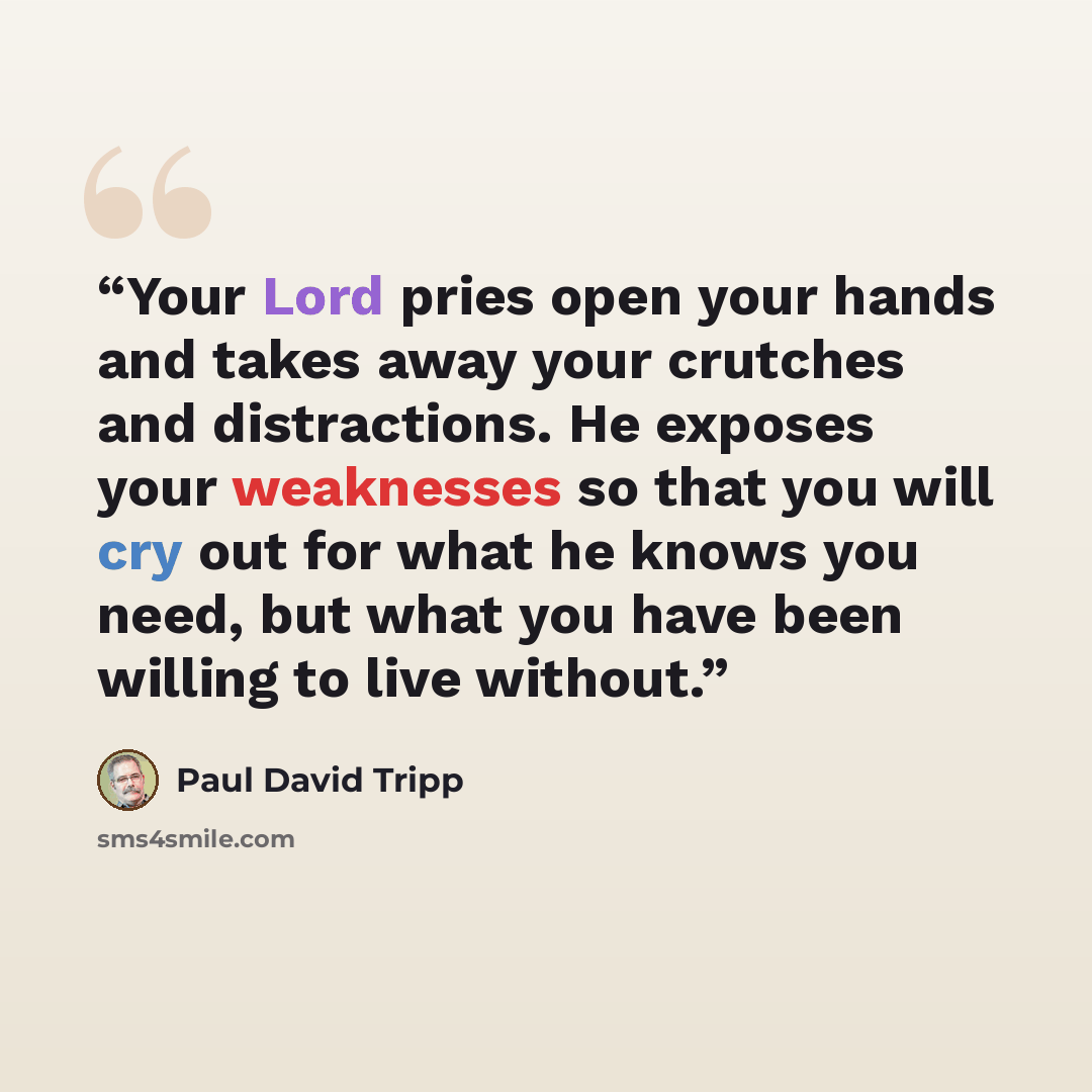 “Your Lord pries open your hands and takes away your crutches and distractions. He exposes your weaknesses so that you will cry out for what he knows you need, but what you have been willing to live without.” quote by Paul David Tripp