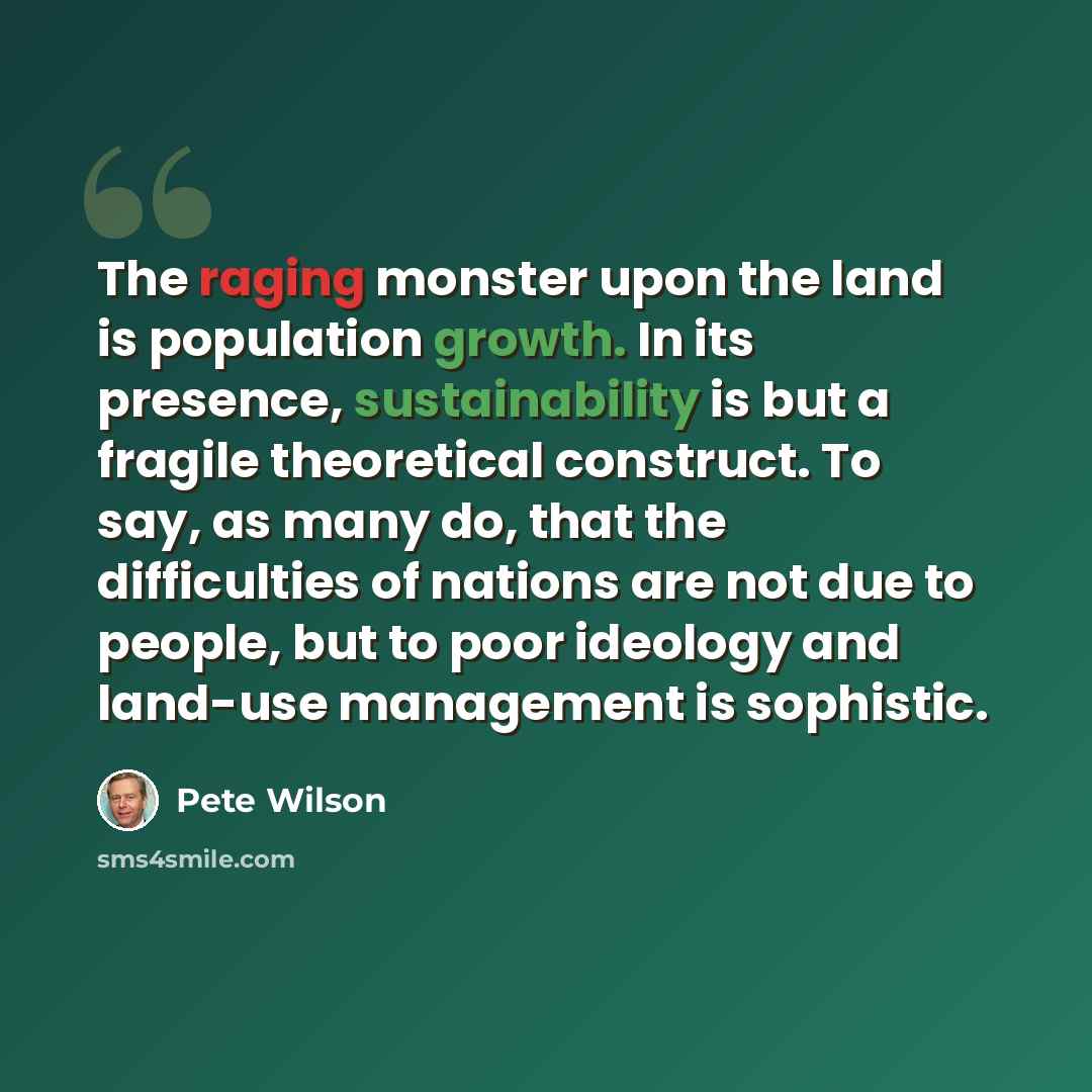 “The raging monster upon the land is population growth. In its presence, sustainability is but a fragile theoretical construct. To say, as many do, that the difficulties of nations are not due to people, but to poor ideology and land-use management is sophistic.” quote by Pete Wilson