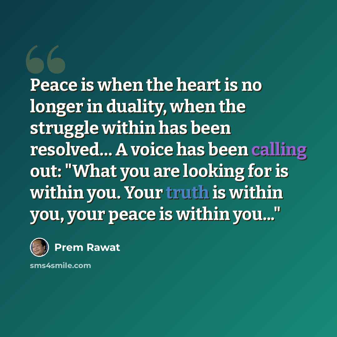 “Peace is when the heart is no longer in duality, when the struggle within has been resolved… A voice has been calling out: "What you are looking for is within you. Your truth is within you, your peace is within you..."” quote by Prem Rawat