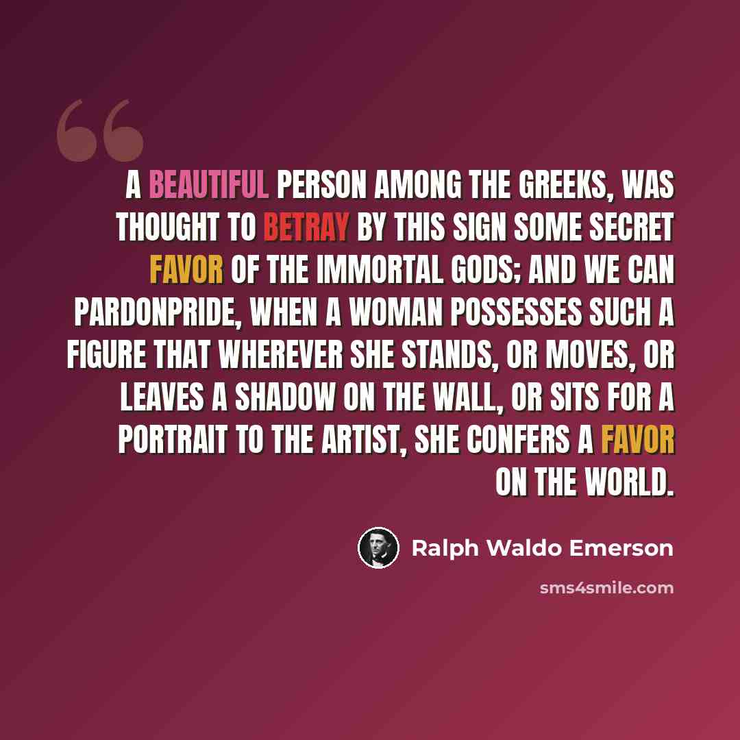 “A beautiful person among the Greeks, was thought to betray by this sign some secret favor of the immortal gods; and we can pardonpride, when a woman possesses such a figure that wherever she stands, or moves, or leaves a shadow on the wall, or sits for a portrait to the artist, she confers a favor…” quote by Ralph Waldo Emerson