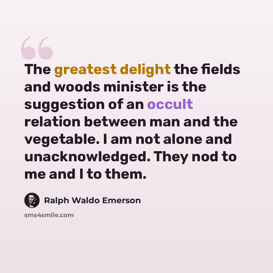 “The greatest delight the fields and woods minister is the suggestion of an occult relation between man and the vegetable. I am not alone and unacknowledged. They nod to me and I to them.” quote by Ralph Waldo Emerson