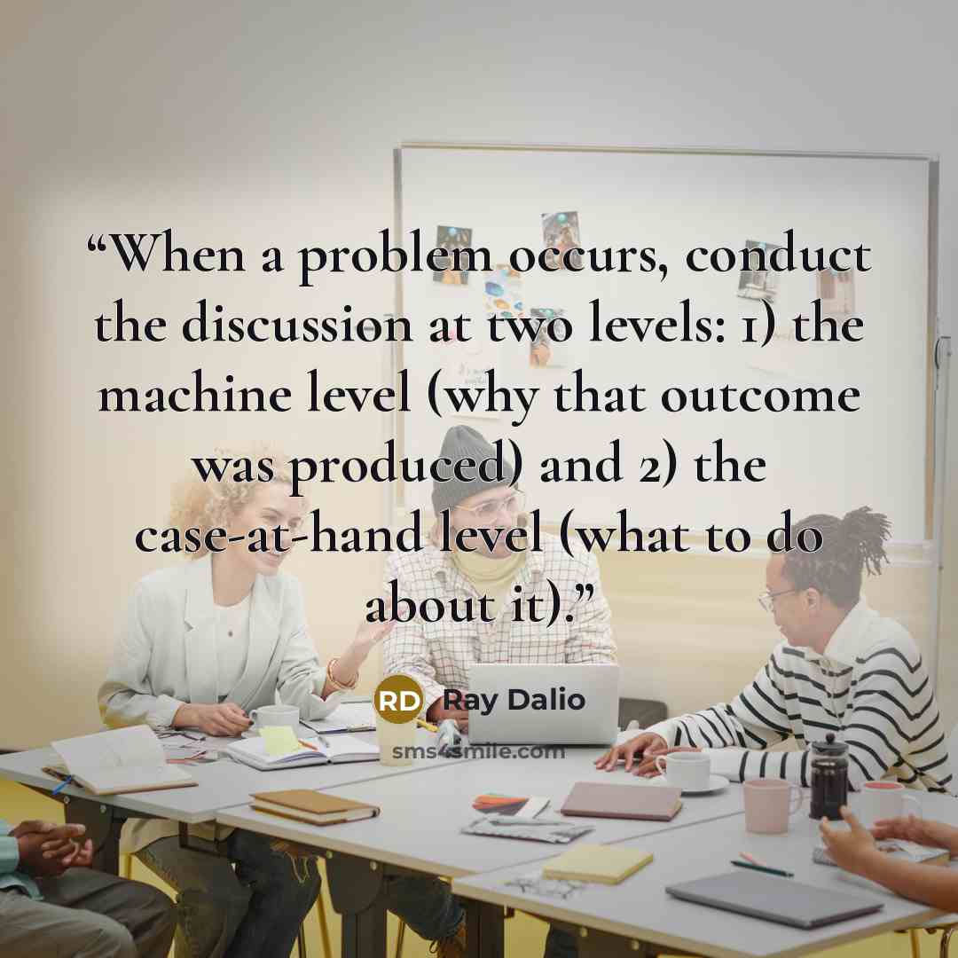 “When a problem occurs, conduct the discussion at two levels: 1) the machine level (why that outcome was produced) and 2) the case-at-hand level (what to do about it).” quote by Ray Dalio