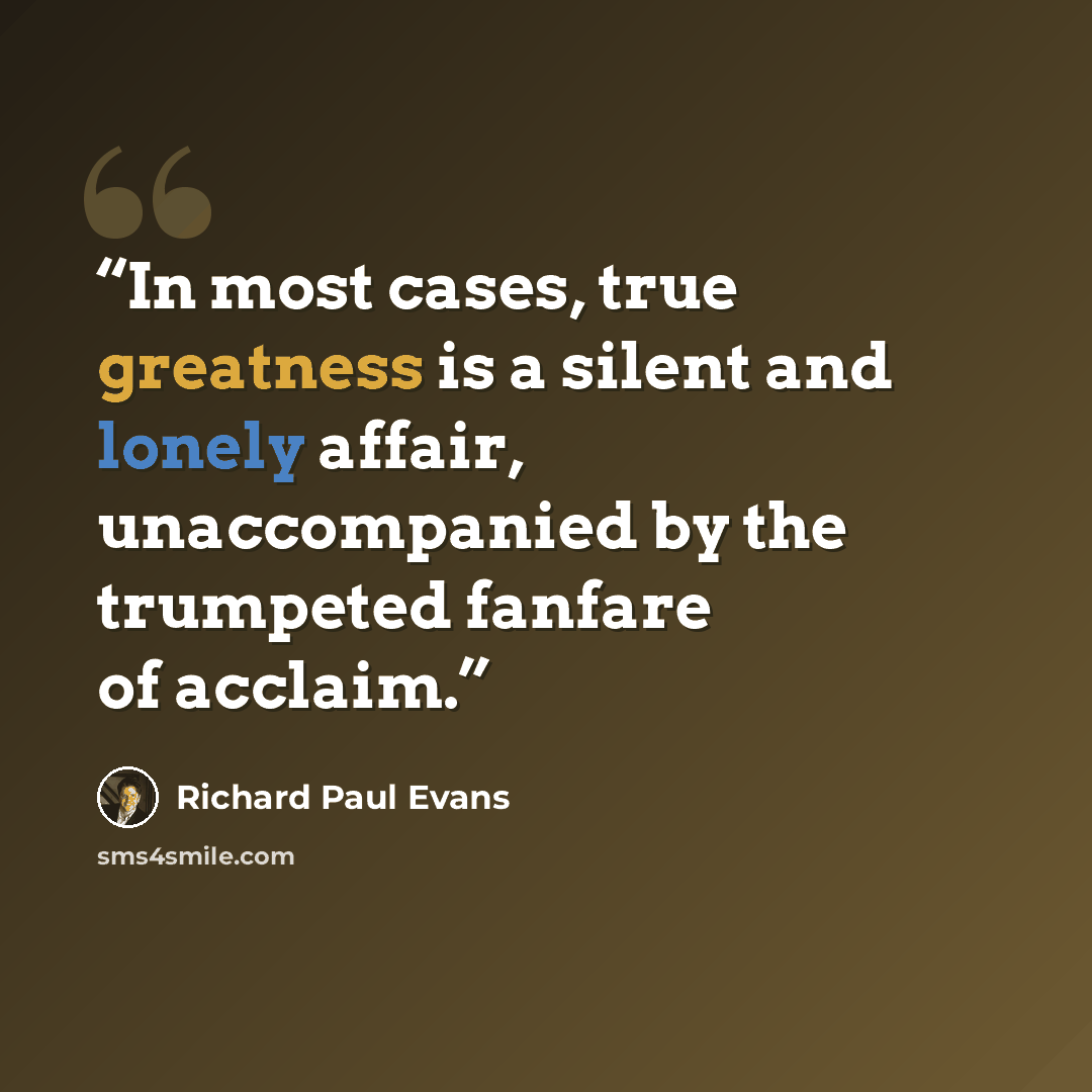 “In most cases, true greatness is a silent and lonely affair, unaccompanied by the trumpeted fanfare of acclaim.” quote by Richard Paul Evans