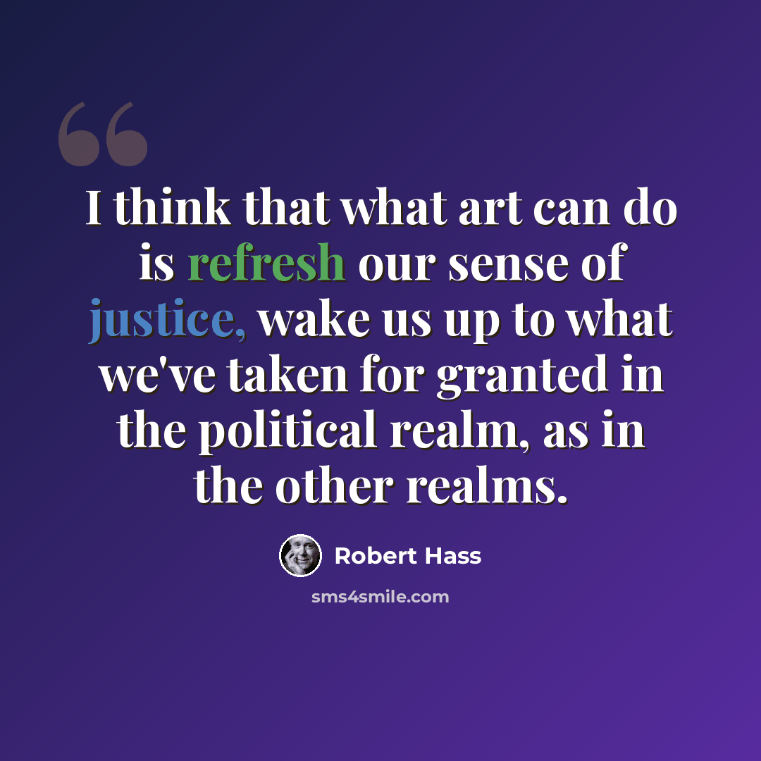 “I think that what art can do is refresh our sense of justice, wake us up to what we've taken for granted in the political realm, as in the other realms.” quote by Robert Hass