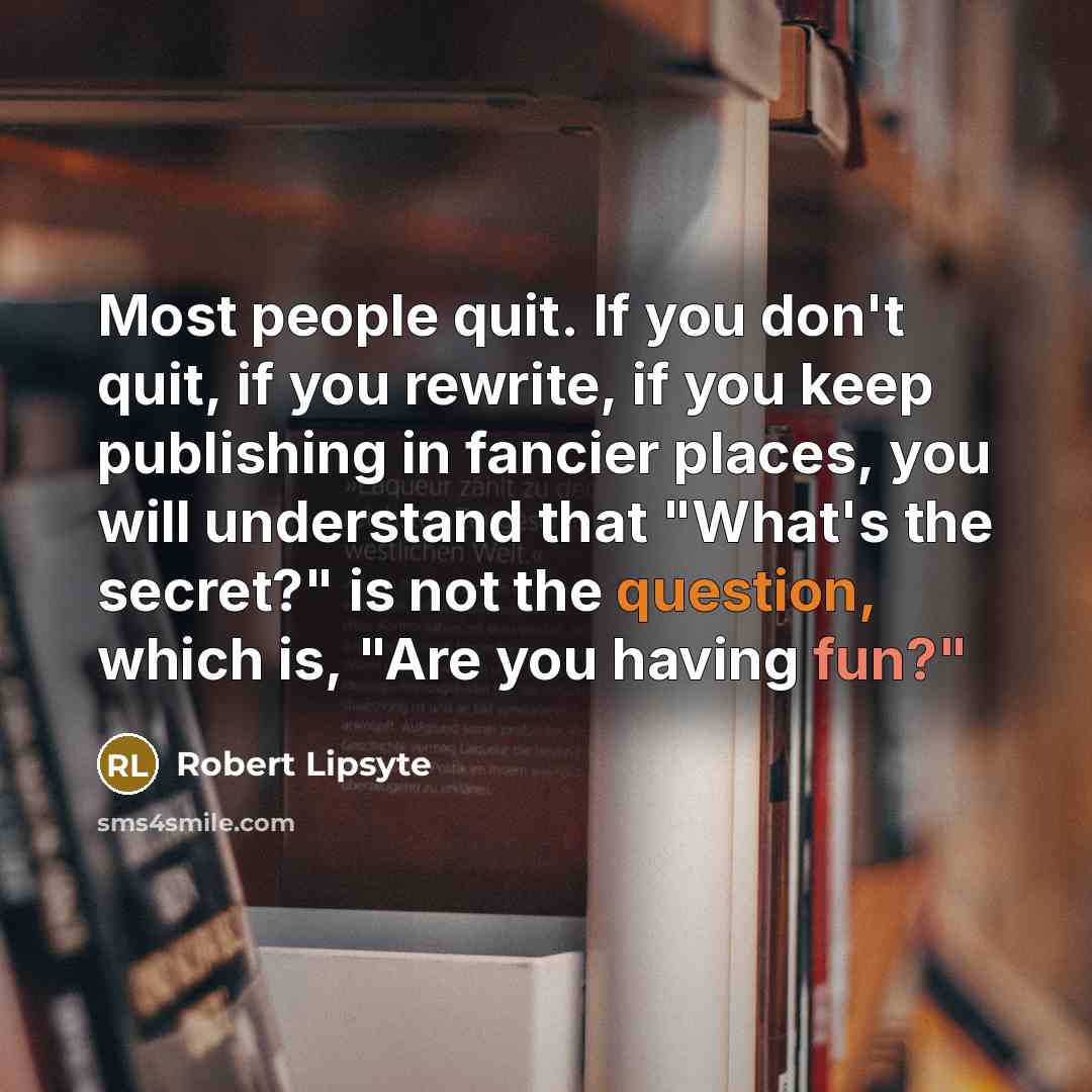 “Most people quit. If you don't quit, if you rewrite, if you keep publishing in fancier places, you will understand that "What's the secret?" is not the question, which is, "Are you having fun?"” quote by Robert Lipsyte