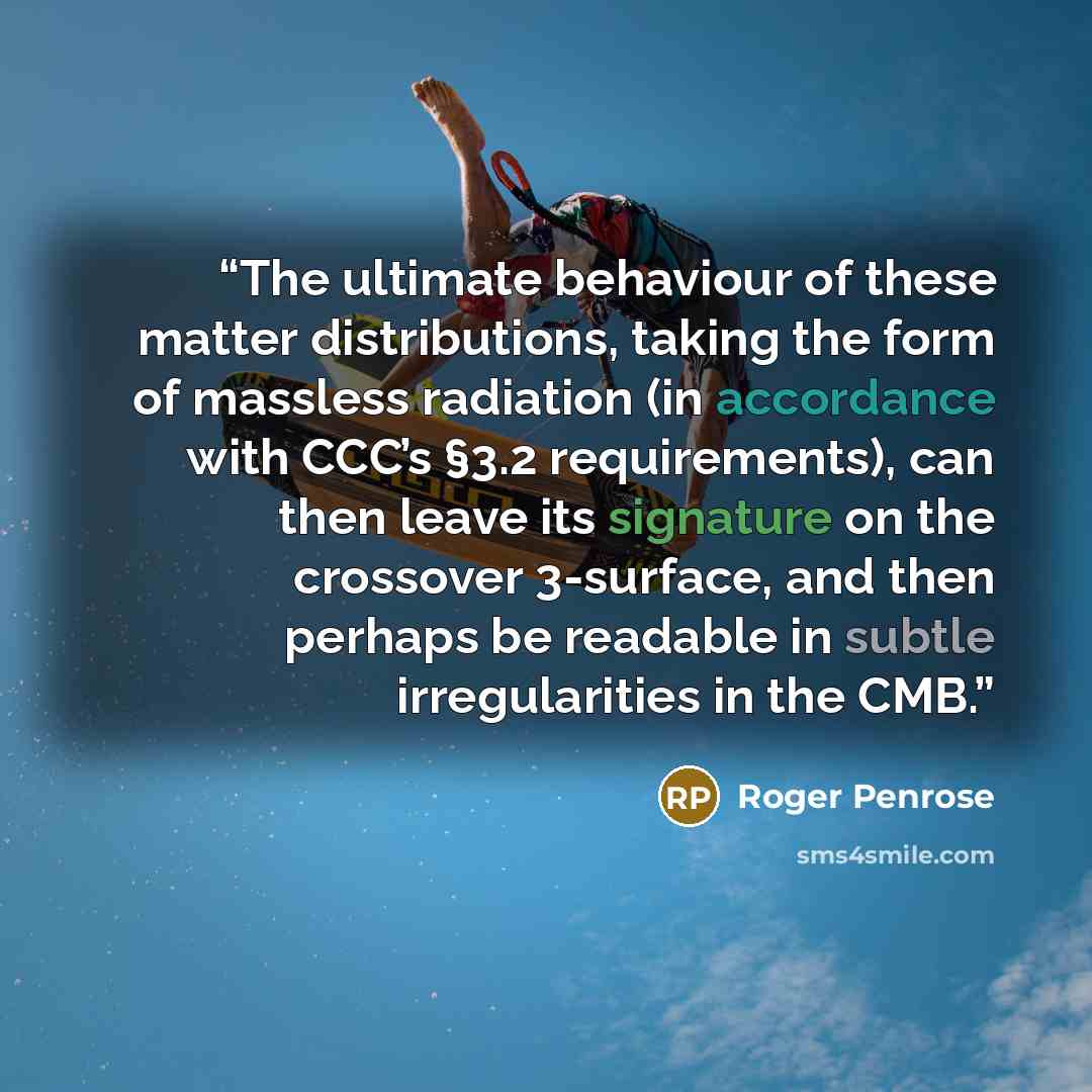 “The ultimate behaviour of these matter distributions, taking the form of massless radiation (in accordance with CCC’s §3.2 requirements), can then leave its signature on the crossover 3-surface, and then perhaps be readable in subtle irregularities in the CMB.” quote by Roger Penrose