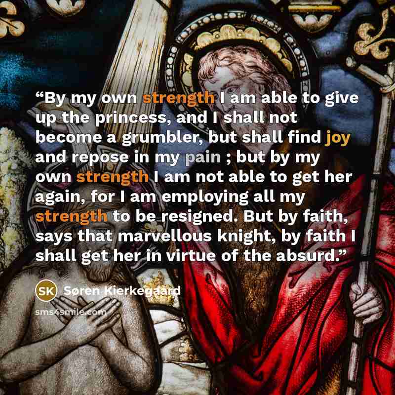 “By my own strength I am able to give up the princess, and I shall not become a grumbler, but shall find joy and repose in my pain ; but by my own strength I am not able to get her again, for I am employing all my strength to be resigned. But by faith, says that marvellous knight, by faith I shall…” quote by Søren Kierkegaard
