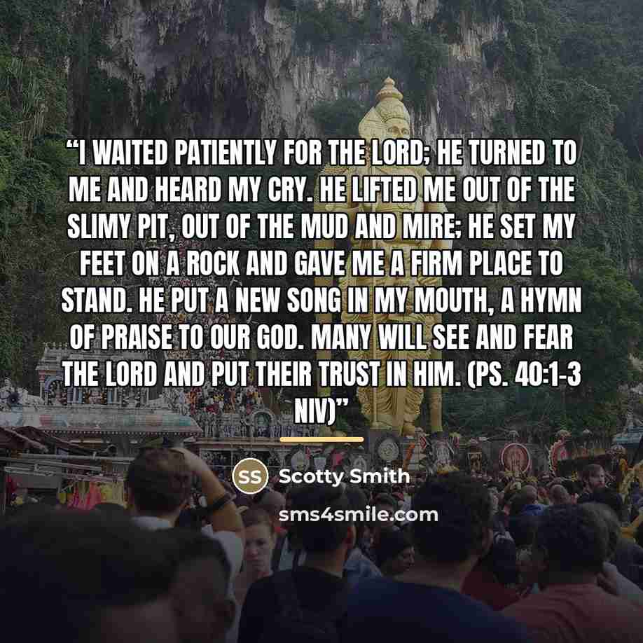 “I waited patiently for the Lord; he turned to me and heard my cry. He lifted me out of the slimy pit, out of the mud and mire; he set my feet on a rock and gave me a firm place to stand. He put a new song in my mouth, a hymn of praise to our God. Many will see and fear the Lord and put their trust…” quote by Scotty Smith