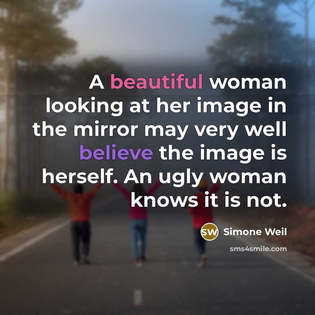 “A beautiful woman looking at her image in the mirror may very well believe the image is herself. An ugly woman knows it is not.” quote by Simone Weil