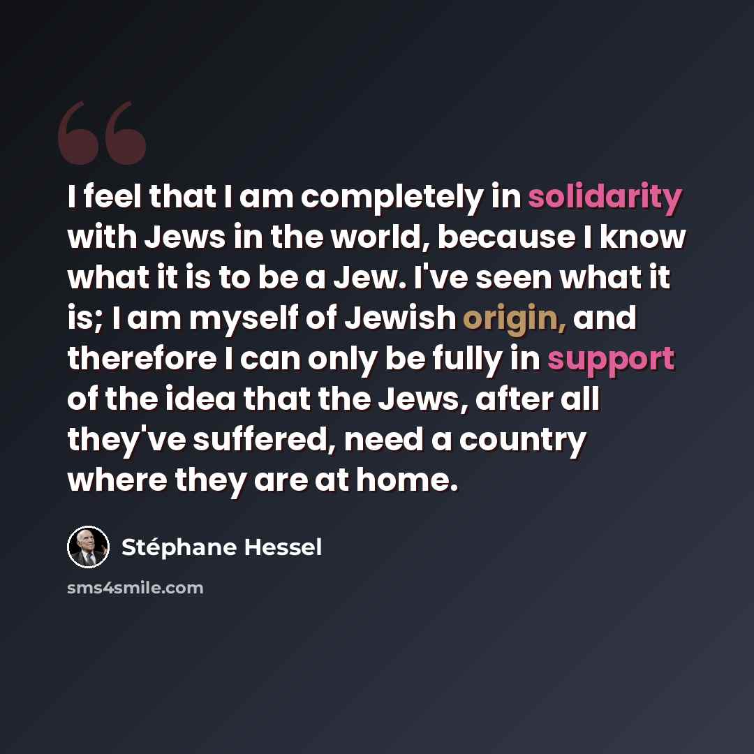 “I feel that I am completely in solidarity with Jews in the world, because I know what it is to be a Jew. I've seen what it is; I am myself of Jewish origin, and therefore I can only be fully in support of the idea that the Jews, after all they've suffered, need a country where they are at home.” quote by Stephane Hessel
