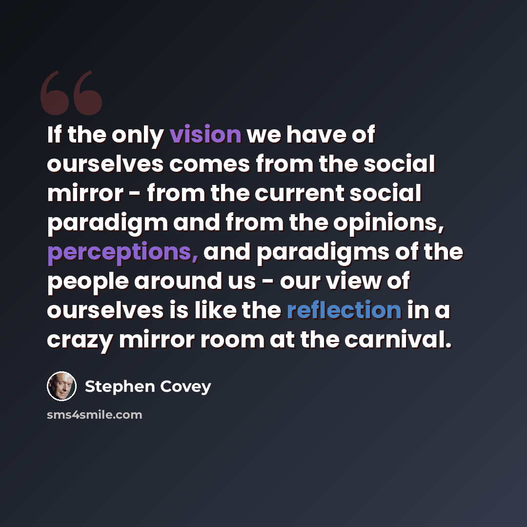 “If the only vision we have of ourselves comes from the social mirror - from the current social paradigm and from the opinions, perceptions, and paradigms of the people around us - our view of ourselves is like the reflection in a crazy mirror room at the carnival.” quote by Stephen Covey