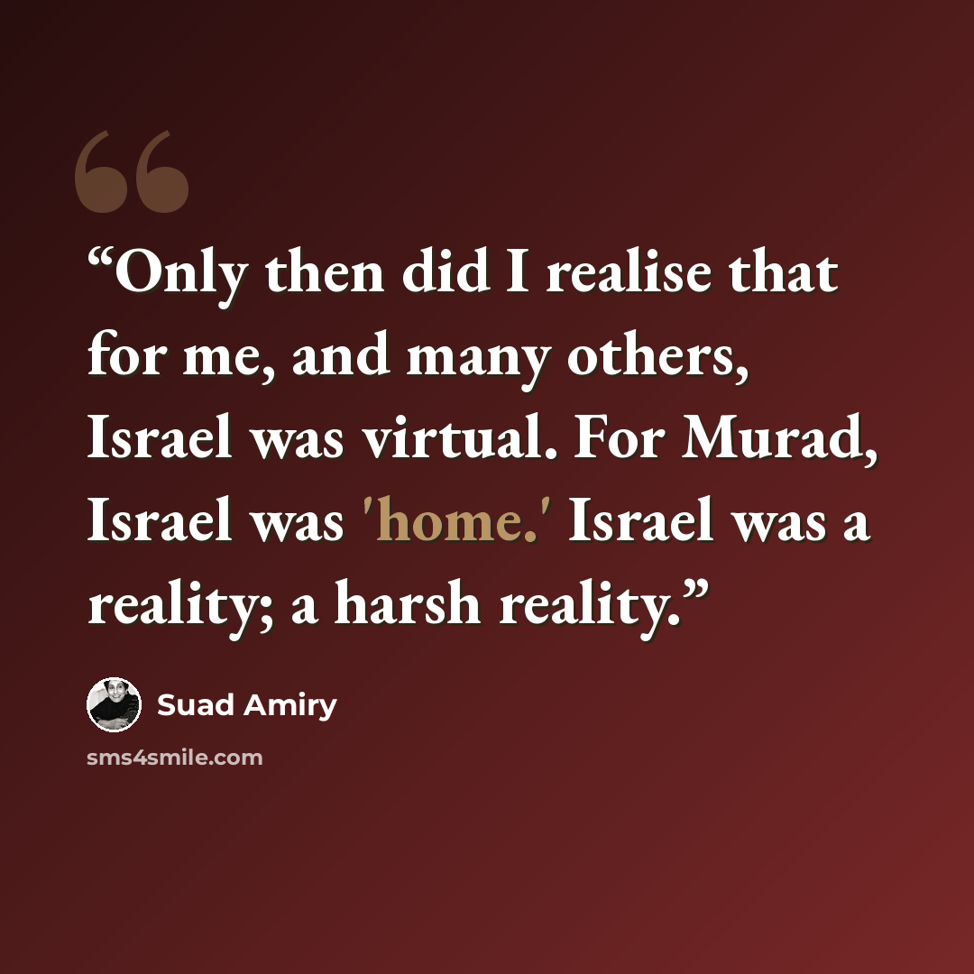 “Only then did I realise that for me, and many others, Israel was virtual. For Murad, Israel was 'home.' Israel was a reality; a harsh reality.” quote by Suad Amiry
