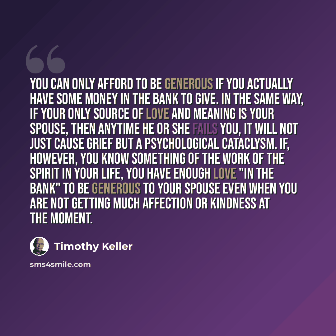 “You can only afford to be generous if you actually have some money in the bank to give. In the same way, if your only source of love and meaning is your spouse, then anytime he or she fails you, it will not just cause grief but a psychological cataclysm. If, however, you know something of the work…” quote by Timothy Keller