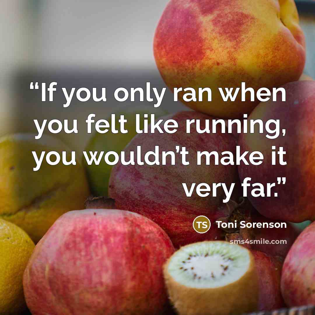 “If you only ran when you felt like running, you wouldn’t make it very far.” quote by Toni Sorenson