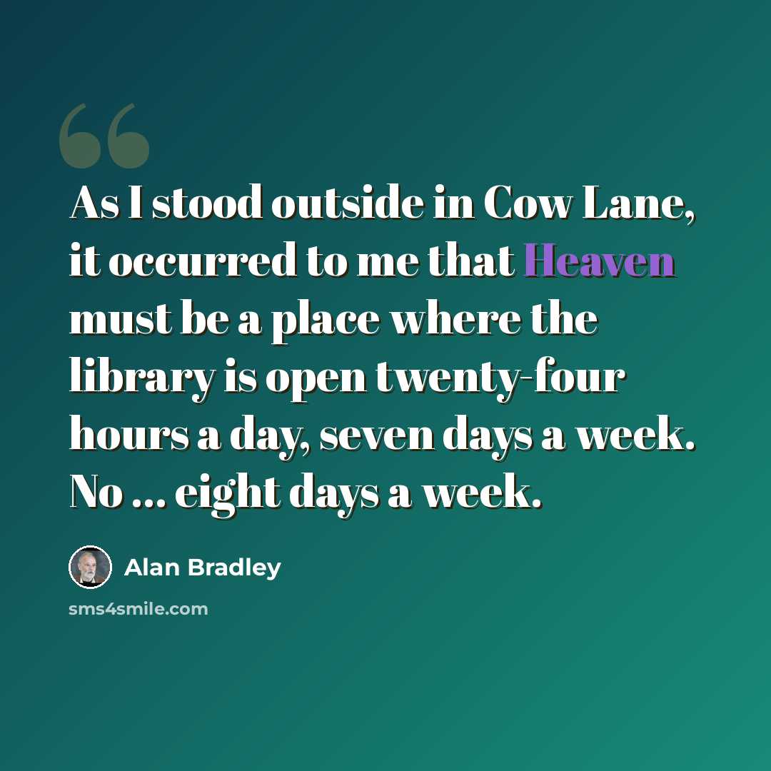 “As I stood outside in Cow Lane, it occurred to me that Heaven must be a place where the library is open twenty-four hours a day, seven days a week. No ... eight days a week.” quote by Alan Bradley