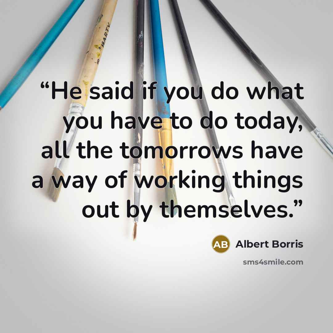 “He said if you do what you have to do today, all the tomorrows have a way of working things out by themselves.” quote by Albert Borris