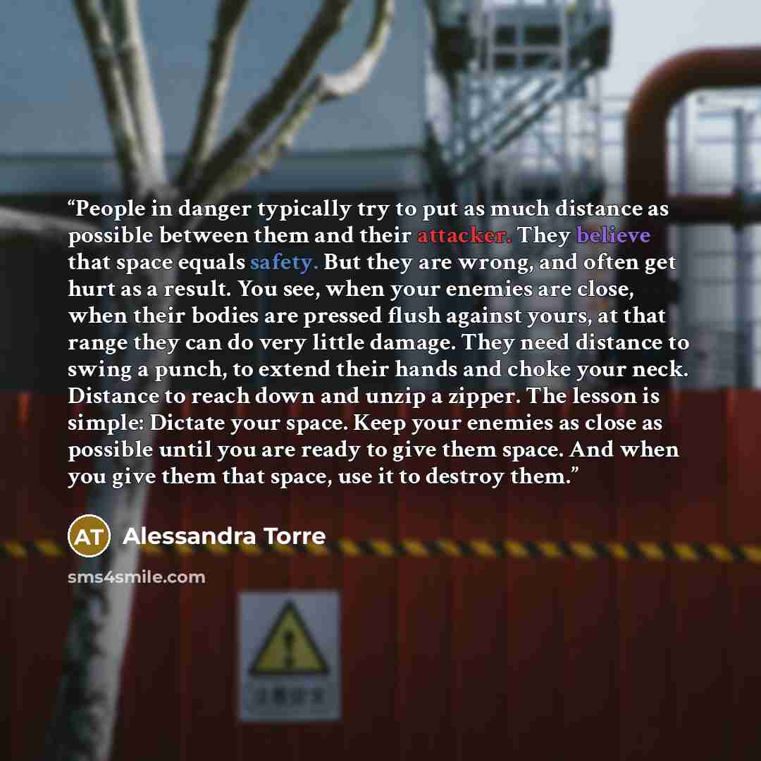 “People in danger typically try to put as much distance as possible between them and their attacker. They believe that space equals safety. But they are wrong, and often get hurt as a result. You see, when your enemies are close, when their bodies are pressed flush against yours, at that range they…” quote by Alessandra Torre