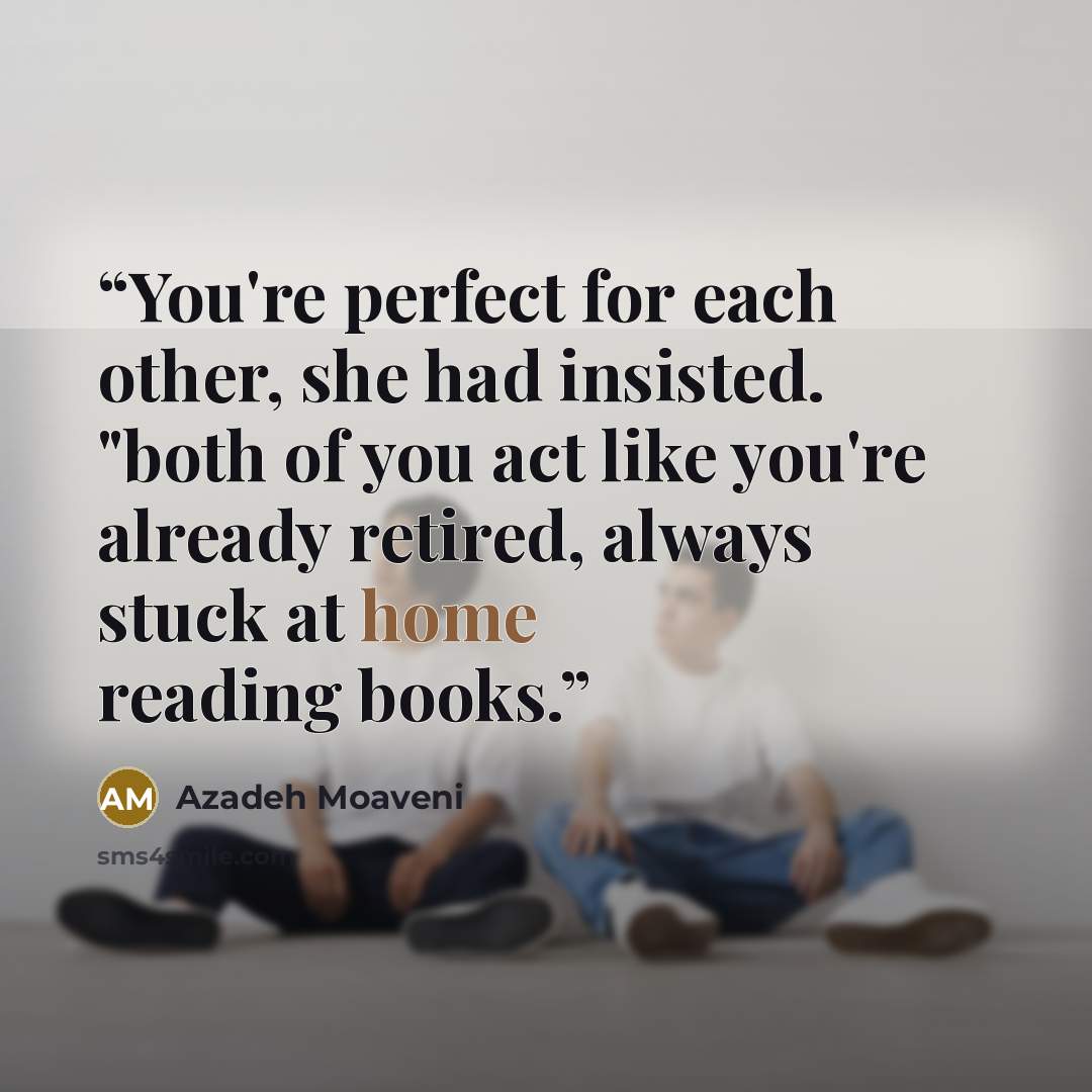 “You're perfect for each other, she had insisted. "both of you act like you're already retired, always stuck at home reading books.” quote by Azadeh Moaveni