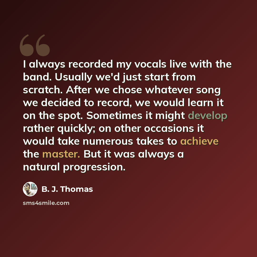 “I always recorded my vocals live with the band. Usually we'd just start from scratch. After we chose whatever song we decided to record, we would learn it on the spot. Sometimes it might develop rather quickly; on other occasions it would take numerous takes to achieve the master. But it was…” quote by B. J. Thomas