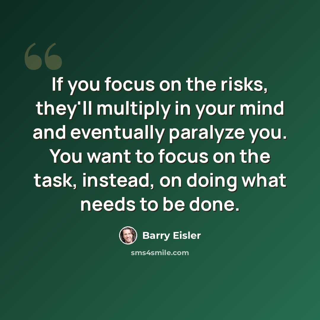 “If you focus on the risks, they'll multiply in your mind and eventually paralyze you. You want to focus on the task, instead, on doing what needs to be done.” quote by Barry Eisler