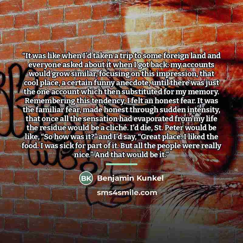 “It was like when I’d taken a trip to some foreign land and everyone asked about it when I got back: my accounts would grow similar, focusing on this impression, that cool place, a certain funny anecdote, until there was just the one account which then substituted for my memory. Remembering this…” quote by Benjamin Kunkel