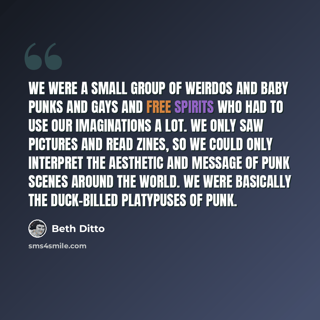 “We were a small group of weirdos and baby punks and gays and free spirits who had to use our imaginations a lot. We only saw pictures and read zines, so we could only interpret the aesthetic and message of punk scenes around the world. We were basically the duck-billed platypuses of punk.” quote by Beth Ditto
